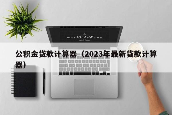 公积金贷款计算器（2023年最新贷款计算器）