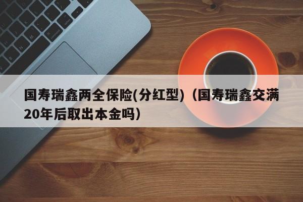 国寿瑞鑫两全保险(分红型)（国寿瑞鑫交满20年后取出本金吗）