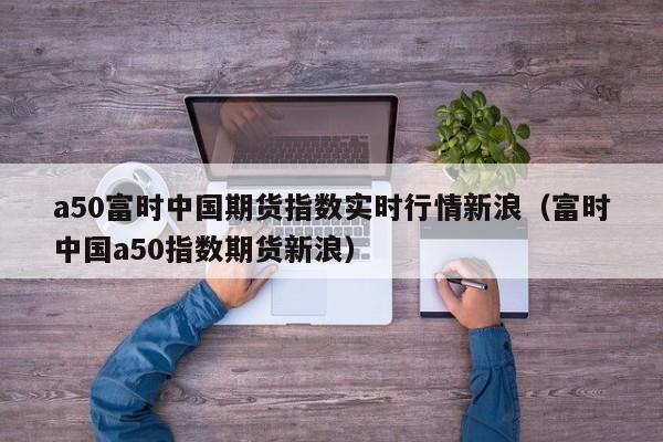 a50富时中国期货指数实时行情新浪（富时中国a50指数期货新浪）