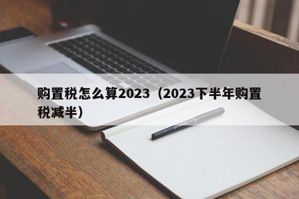购置税怎么算2023（2023下半年购置税减半）