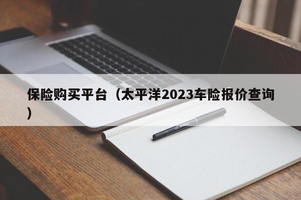 保险购买平台（太平洋2023车险报价查询）