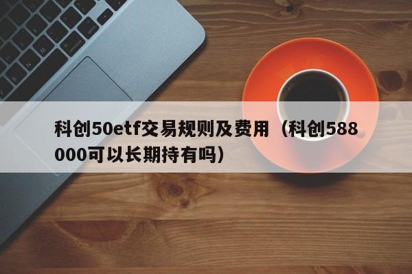 科创50etf交易规则及费用（科创588000可以长期持有吗）
