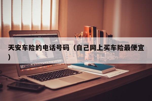天安车险的电话号码（自己网上买车险最便宜）