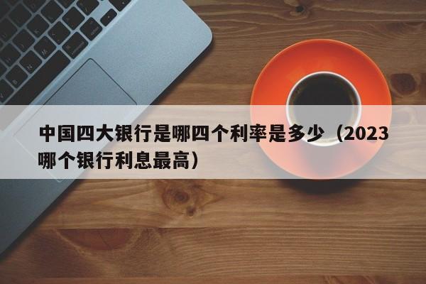 中国四大银行是哪四个利率是多少（2023哪个银行利息最高）