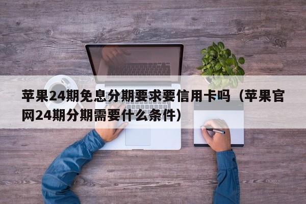 苹果24期免息分期要求要信用卡吗（苹果官网24期分期需要什么条件）