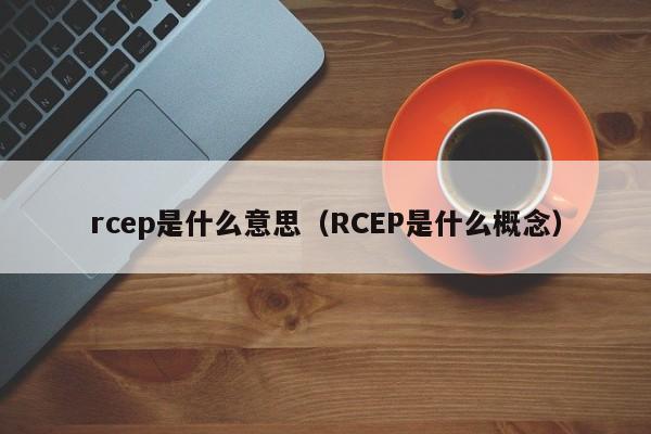 rcep是什么意思（RCEP是什么概念）