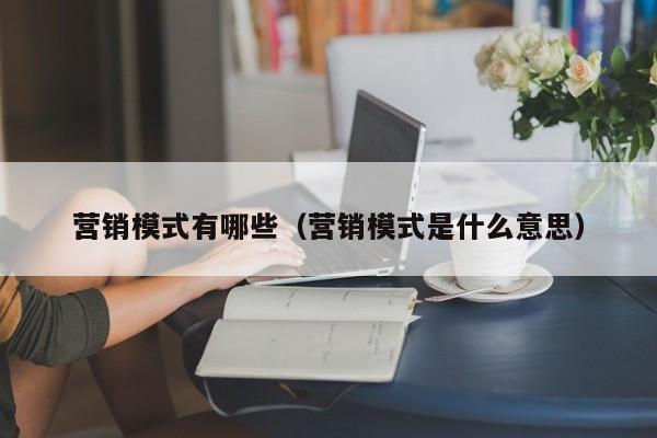 营销模式有哪些（营销模式是什么意思）