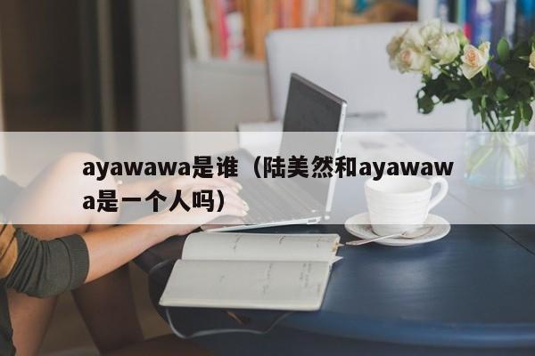 ayawawa是谁（陆美然和ayawawa是一个人吗）