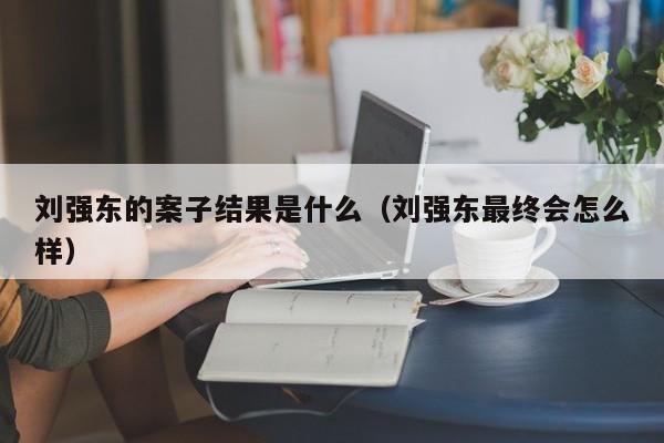 刘强东的案子结果是什么（刘强东最终会怎么样）