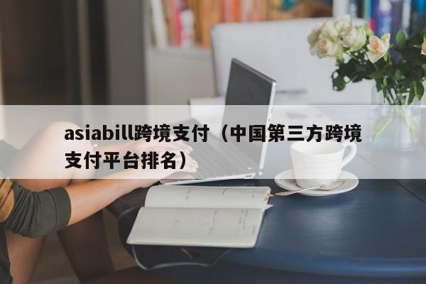 asiabill跨境支付（中国第三方跨境支付平台排名）