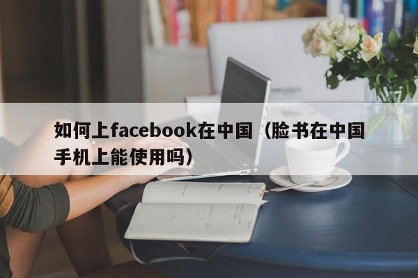 如何上facebook在中国（脸书在中国手机上能使用吗）