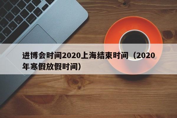 进博会时间2020上海结束时间（2020年寒假放假时间）