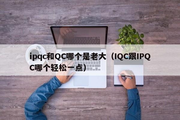 ipqc和QC哪个是老大（IQC跟IPQC哪个轻松一点）