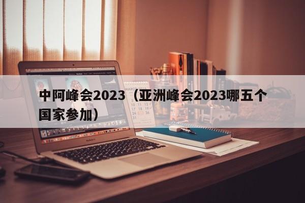 中阿峰会2023（亚洲峰会2023哪五个国家参加）