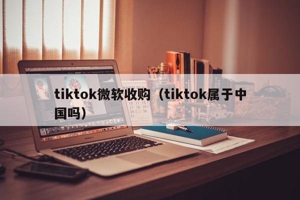 tiktok微软收购（tiktok属于中国吗）