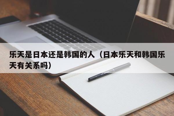 乐天是日本还是韩国的人（日本乐天和韩国乐天有关系吗）