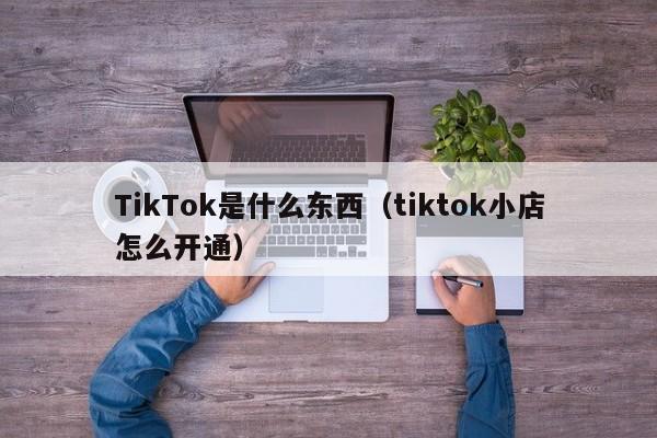 TikTok是什么东西（tiktok小店怎么开通）