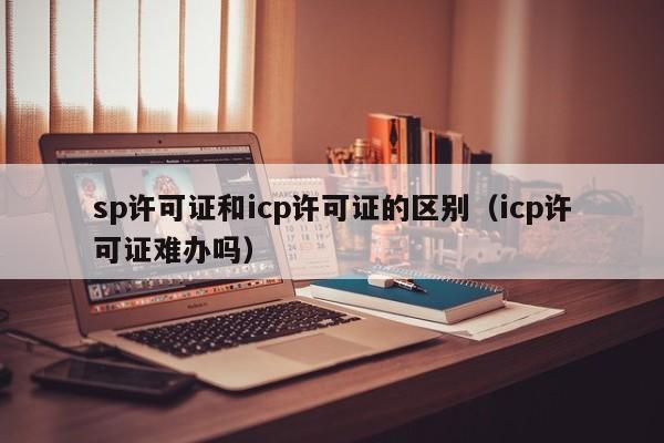 sp许可证和icp许可证的区别（icp许可证难办吗）