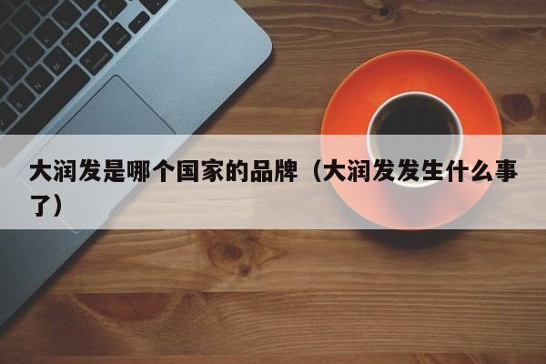 大润发是哪个国家的品牌（大润发发生什么事了）