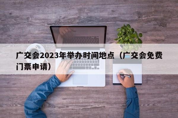 广交会2023年举办时间地点（广交会免费门票申请）