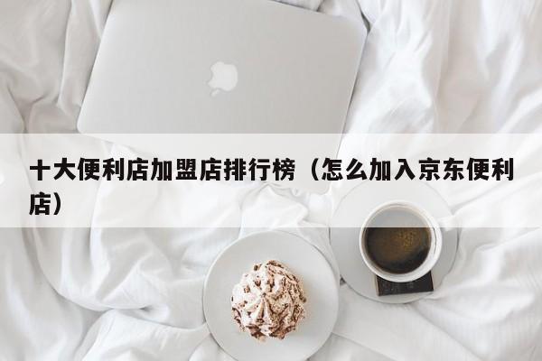 十大便利店加盟店排行榜（怎么加入京东便利店）
