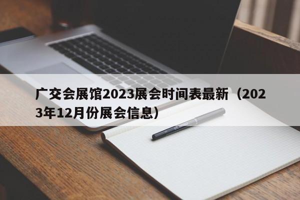 广交会展馆2023展会时间表最新（2023年12月份展会信息）