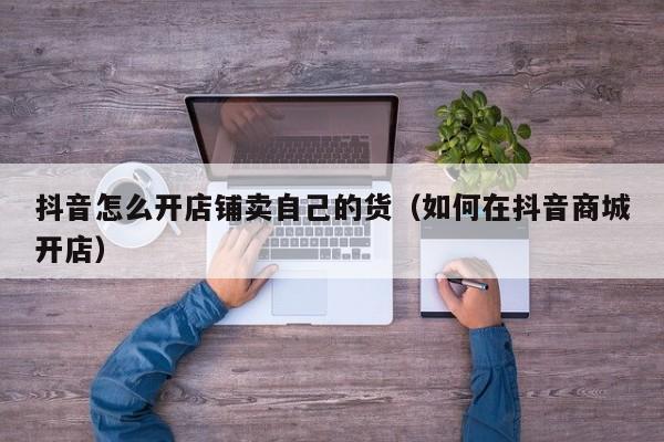 抖音怎么开店铺卖自己的货（如何在抖音商城开店）