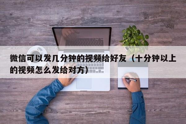 微信可以发几分钟的视频给好友（十分钟以上的视频怎么发给对方）