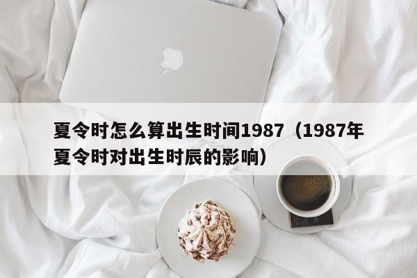 夏令时怎么算出生时间1987（1987年夏令时对出生时辰的影响）