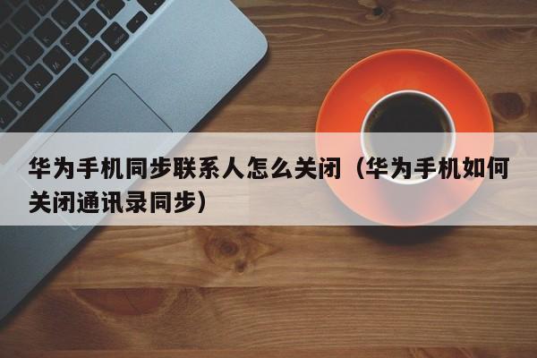 华为手机同步联系人怎么关闭（华为手机如何关闭通讯录同步）