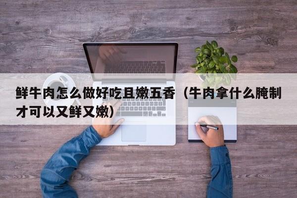 鲜牛肉怎么做好吃且嫩五香（牛肉拿什么腌制才可以又鲜又嫩）