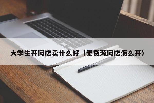 大学生开网店卖什么好（无货源网店怎么开）