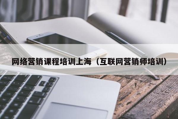 网络营销课程培训上海（互联网营销师培训）