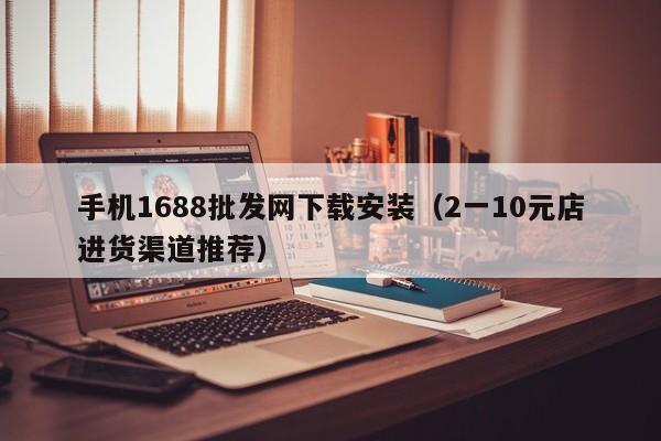 手机1688批发网下载安装（2一10元店进货渠道推荐）