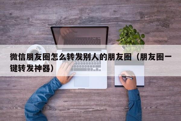 微信朋友圈怎么转发别人的朋友圈（朋友圈一键转发神器）