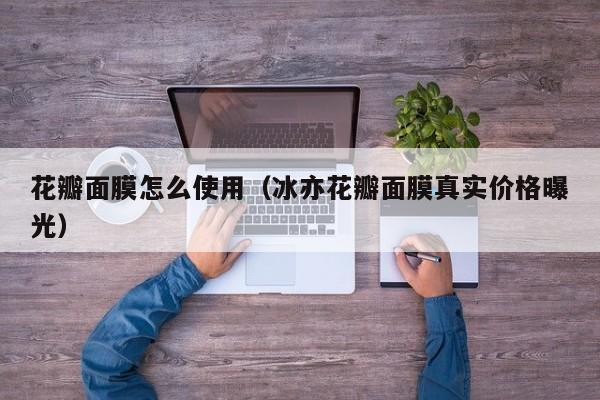花瓣面膜怎么使用（冰亦花瓣面膜真实价格曝光）