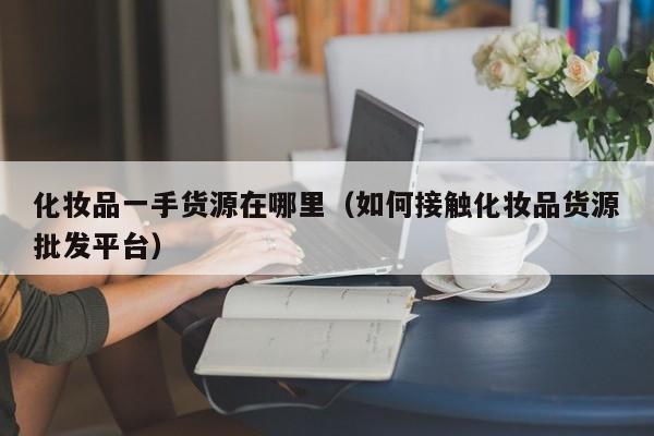 化妆品一手货源在哪里（如何接触化妆品货源批发平台）