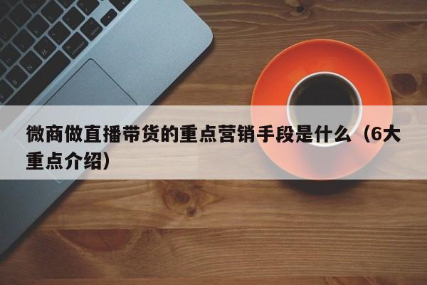 微商做直播带货的重点营销手段是什么（6大重点介绍）