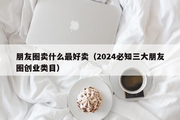 朋友圈卖什么最好卖（2024必知三大朋友圈创业类目）