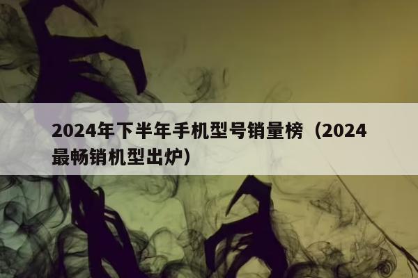 2024年下半年手机型号销量榜（2024最畅销机型出炉）