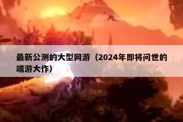 最新公测的大型网游（2024年即将问世的端游大作）