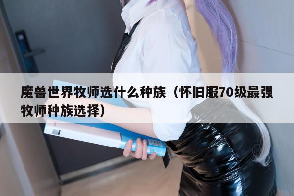 魔兽世界牧师选什么种族（怀旧服70级最强牧师种族选择）