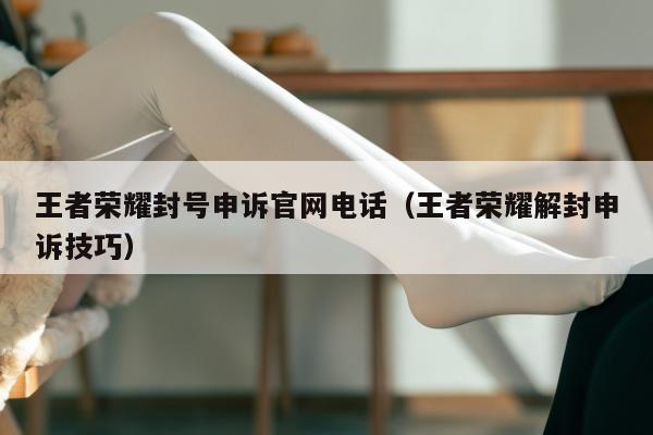 王者荣耀封号申诉官网电话（王者荣耀解封申诉技巧）