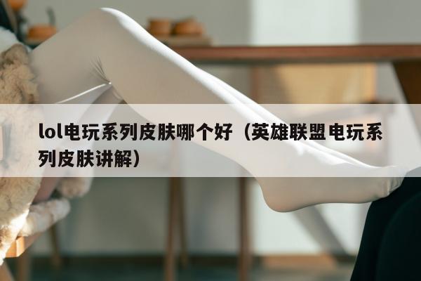 lol电玩系列皮肤哪个好（英雄联盟电玩系列皮肤讲解）